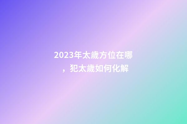2023年太歲方位在哪，犯太歲如何化解